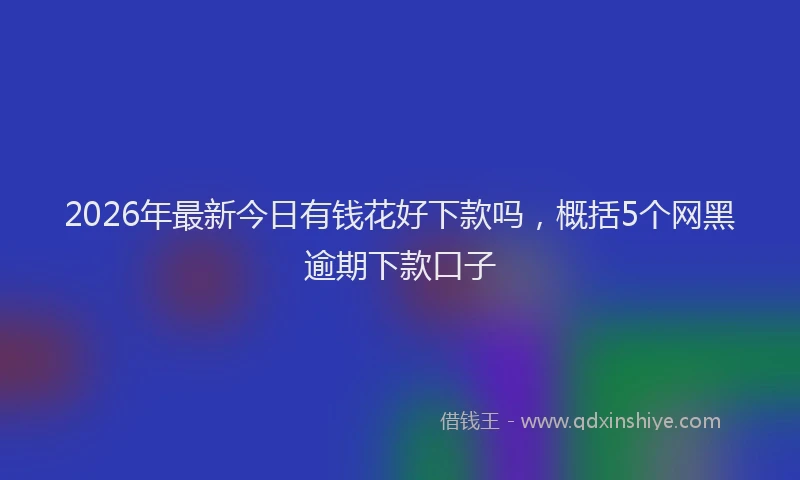 2026年最新今日有钱花好下款吗，概括5个网黑逾期下款口子