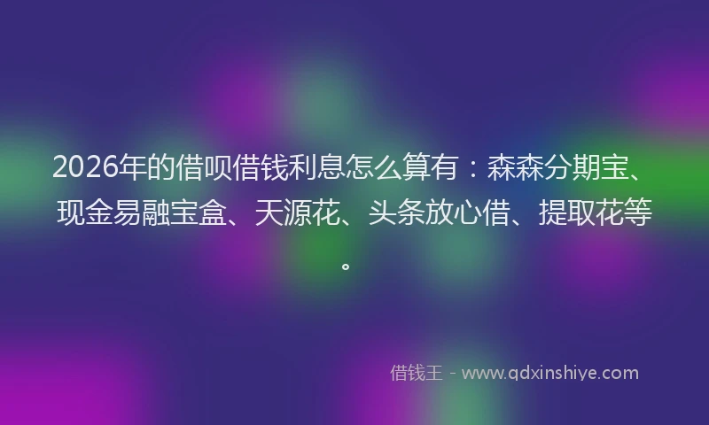 2026年的借呗借钱利息怎么算有：森森分期宝、现金易融宝盒、天源花、头条放心借、提取花等。