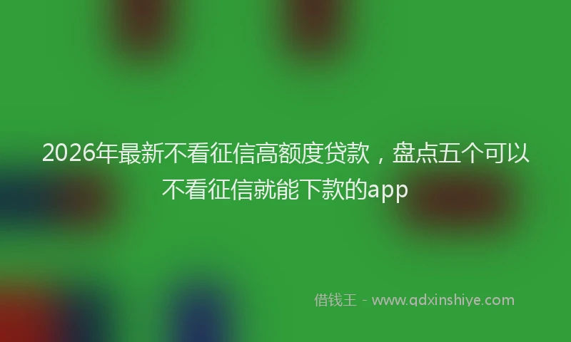 2026年最新不看征信高额度贷款，盘点五个可以不看征信就能下款的app