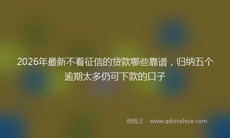 2026年最新不看征信的贷款哪些靠谱，归纳五个逾期太多仍可下款的口子