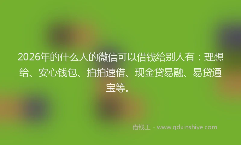 2026年的什么人的微信可以借钱给别人有:理想给、安心钱包、拍拍速借、现金贷易融、易贷通宝等。