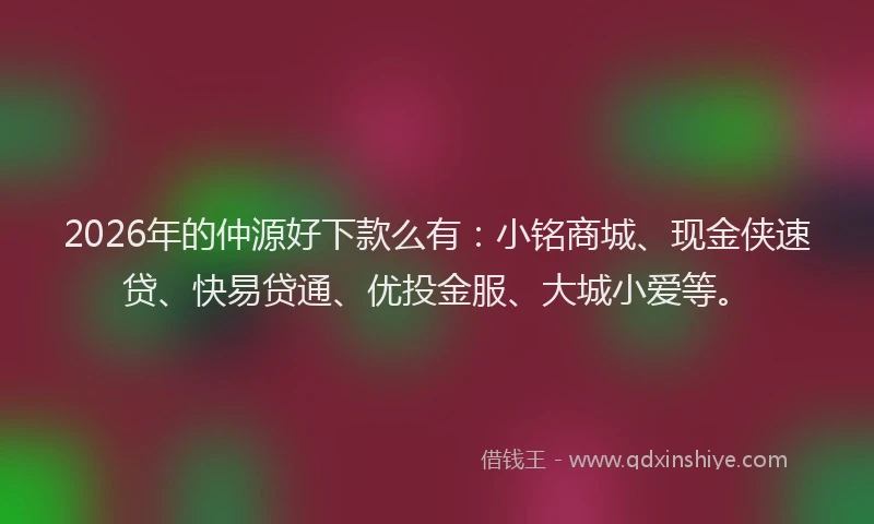 2026年的仲源好下款么有：小铭商城、现金侠速贷、快易贷通、优投金服、大城小爱等。