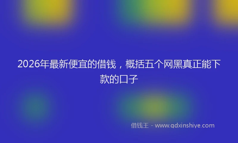 2026年最新便宜的借钱，概括五个网黑真正能下款的口子