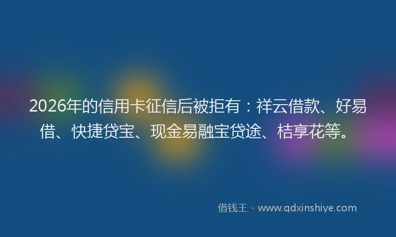 2026年的信用卡征信后被拒有:祥云借款、好易借、快捷贷宝、现金易融宝贷途、桔享花等。