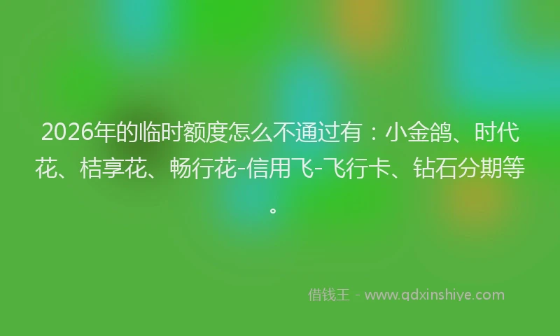 2026年的临时额度怎么不通过有：小金鸽、时代花、桔享花、畅行花-信用飞-飞行卡、钻石分期等。