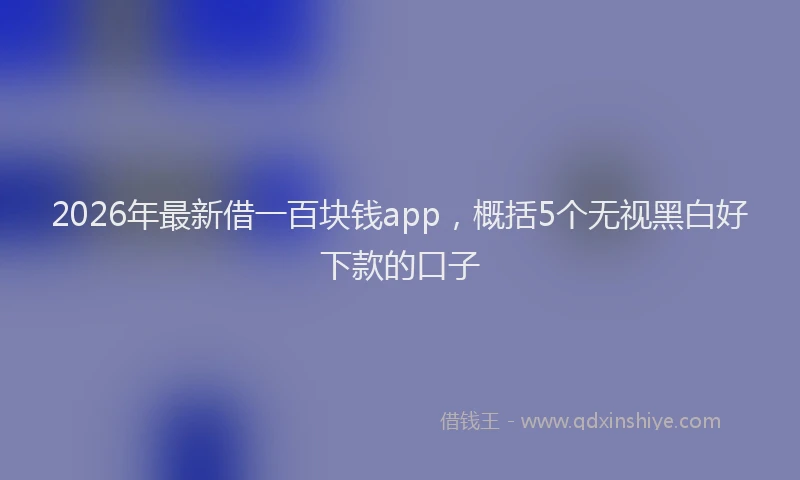 2026年最新借一百块钱app，概括5个无视黑白好下款的口子