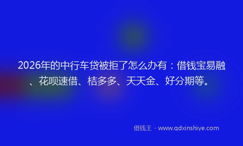 2026年的中行车贷被拒了怎么办有:借钱宝易融、花呗速借、桔多多、天天金、好分期等。