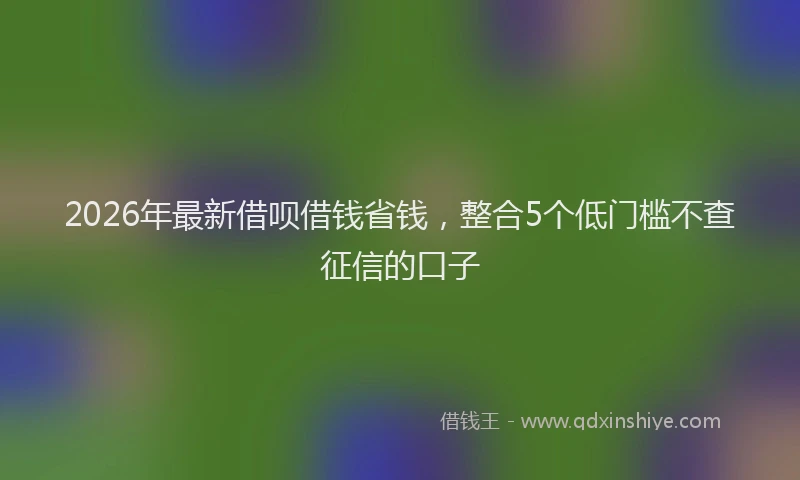 2026年最新借呗借钱省钱，整合5个低门槛不查征信的口子
