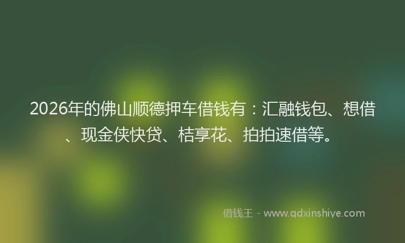 2026年的佛山顺德押车借钱有:汇融钱包、想借、现金侠快贷、桔享花、拍拍速借等。