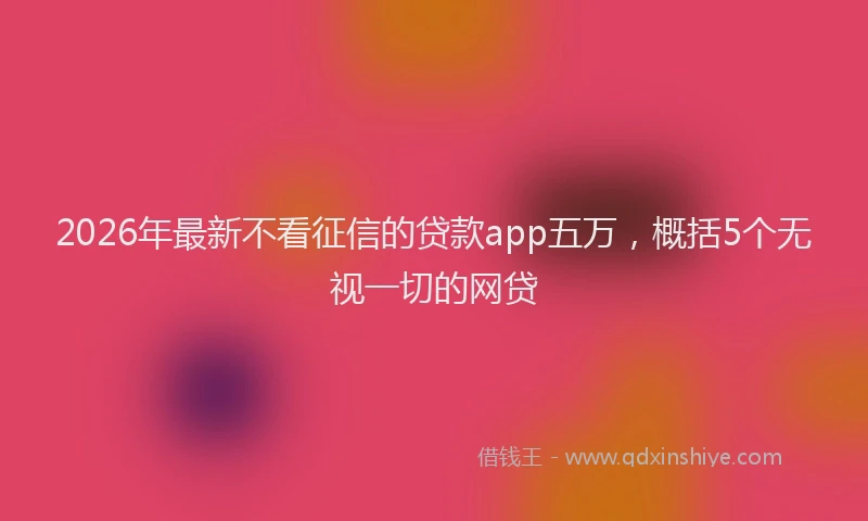 2026年最新不看征信的贷款app五万，概括5个无视一切的网贷