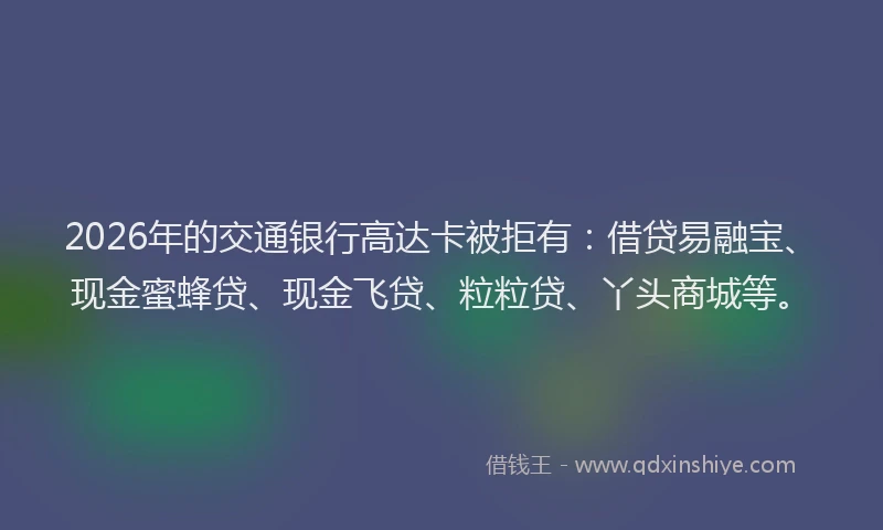 2026年的交通银行高达卡被拒有：借贷易融宝、现金蜜蜂贷、现金飞贷、粒粒贷、丫头商城等。