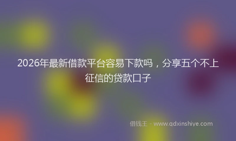 2026年最新借款平台容易下款吗，分享五个不上征信的贷款口子