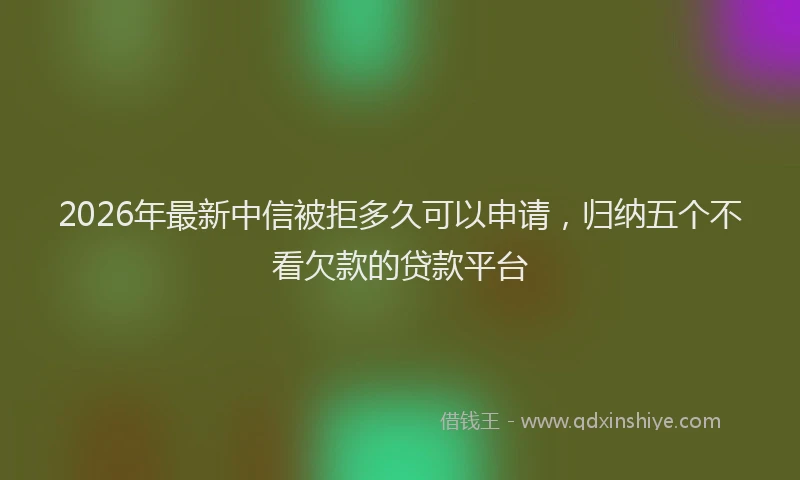 2026年最新中信被拒多久可以申请，归纳五个不看欠款的贷款平台