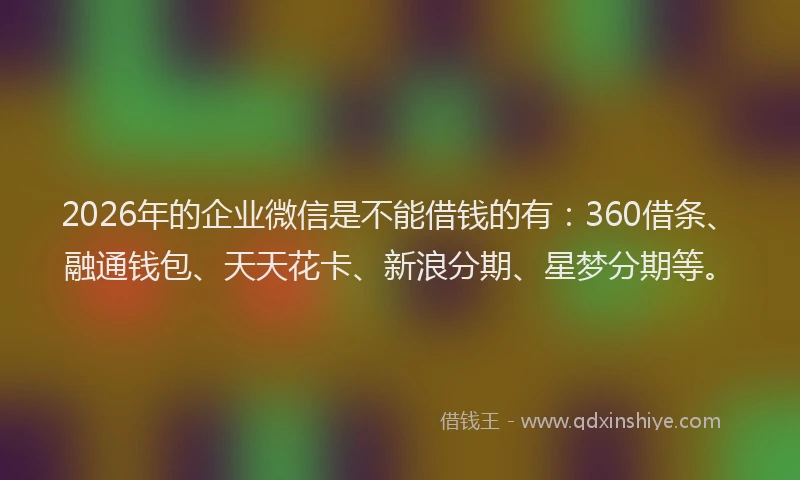 2026年的企业微信是不能借钱的有：360借条、融通钱包、天天花卡、新浪分期、星梦分期等。
