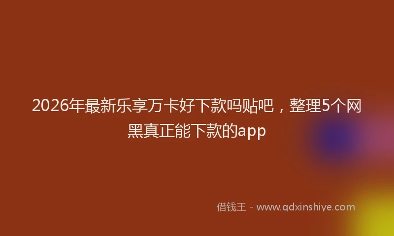 2026年最新乐享万卡好下款吗贴吧，整理5个网黑真正能下款的app