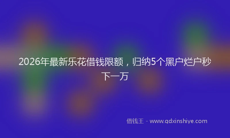 2026年最新乐花借钱限额，归纳5个黑户烂户秒下一万