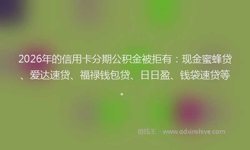 2026年的信用卡分期公积金被拒有：现金蜜蜂贷、爱达速贷、福禄钱包贷、日日盈、钱袋速贷等。