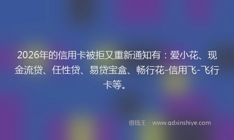 2026年的信用卡被拒又重新通知有：爱小花、现金流贷、任性贷、易贷宝盒、畅行花-信用飞-飞行卡等。