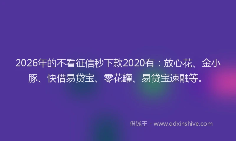2026年的不看征信秒下款2020有：放心花、金小豚、快借易贷宝、零花罐、易贷宝速融等。