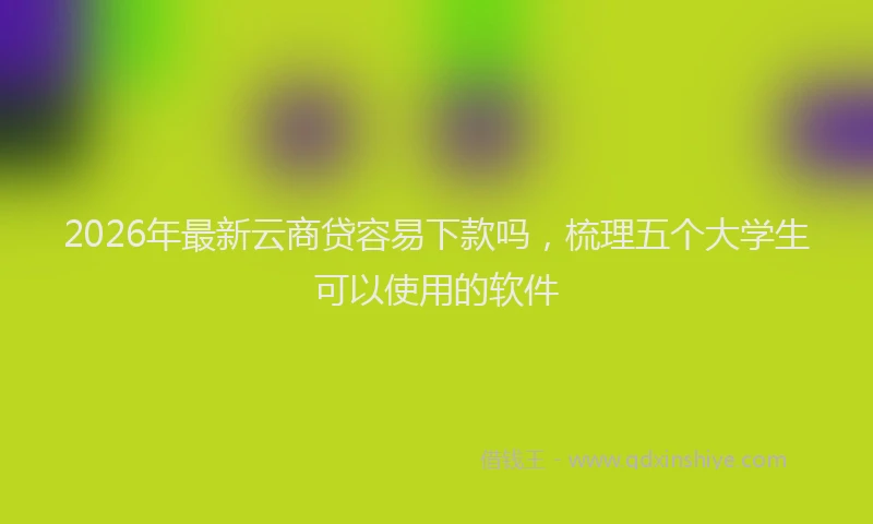 2026年最新云商贷容易下款吗，梳理五个大学生可以使用的软件