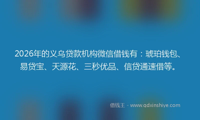 2026年的义乌贷款机构微信借钱有：琥珀钱包、易贷宝、天源花、三秒优品、信贷通速借等。