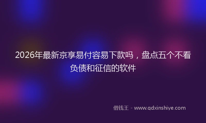 2026年最新京享易付容易下款吗,盘点五个不看负债和征信的软件