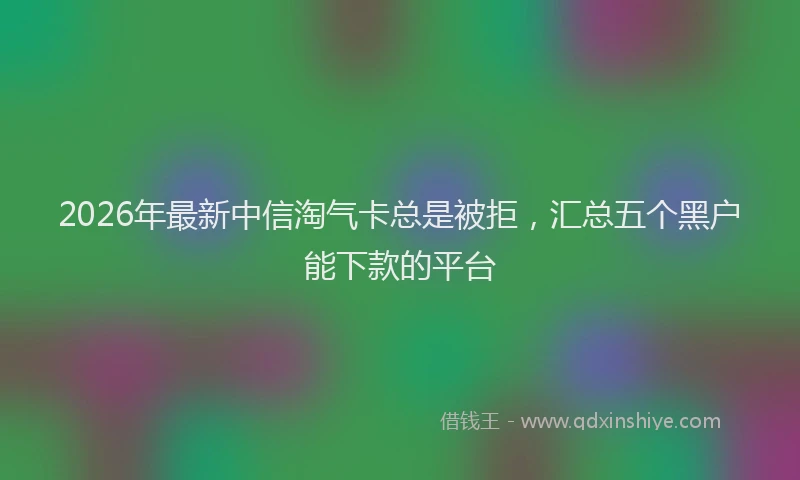 2026年最新中信淘气卡总是被拒，汇总五个黑户能下款的平台