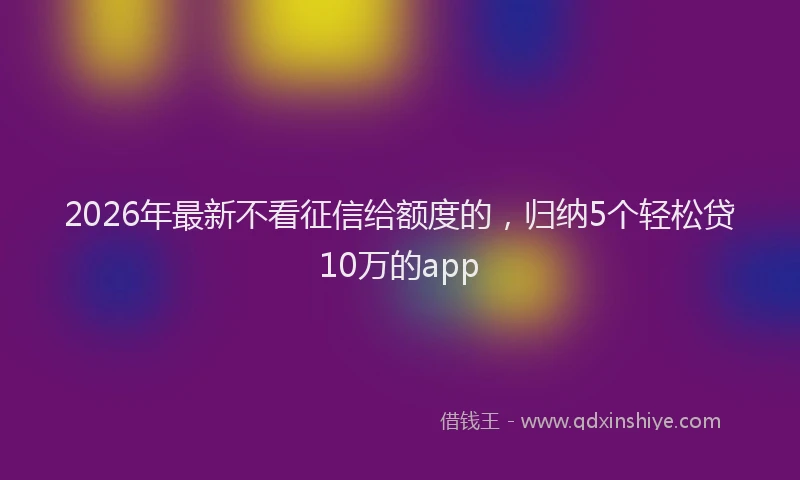 2026年最新不看征信给额度的，归纳5个轻松贷10万的app