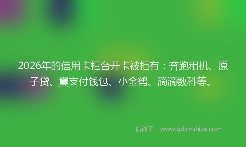 2026年的信用卡柜台开卡被拒有:奔跑租机、原子贷、翼支付钱包、小金鹤、滴滴数科等。