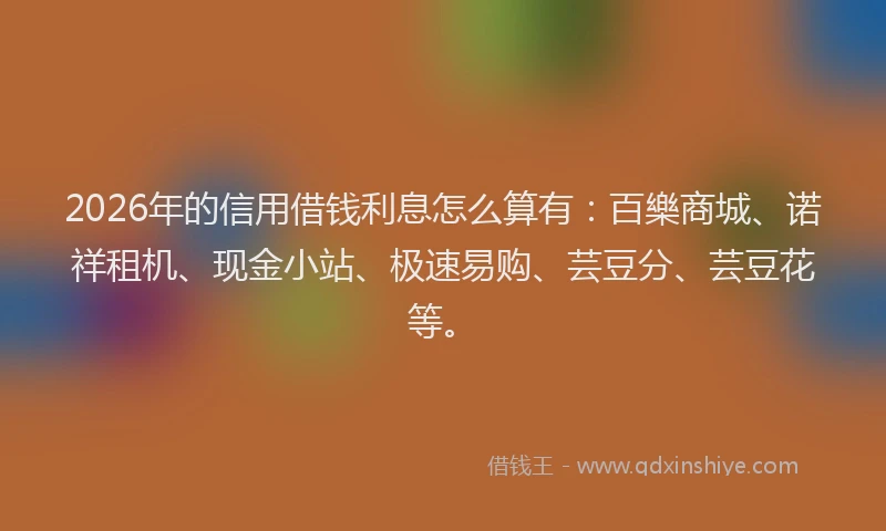 2026年的信用借钱利息怎么算有：百樂商城、诺祥租机、现金小站、极速易购、芸豆分、芸豆花等。