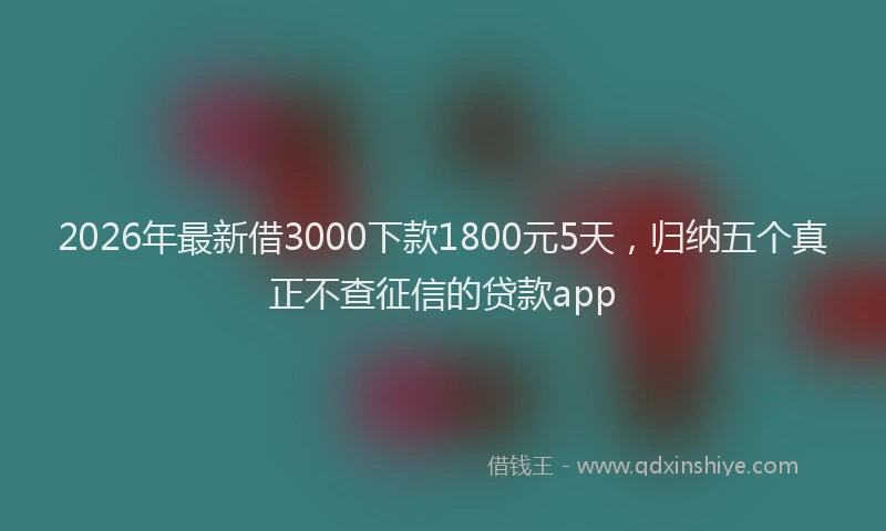 2026年最新借3000下款1800元5天，归纳五个真正不查征信的贷款app