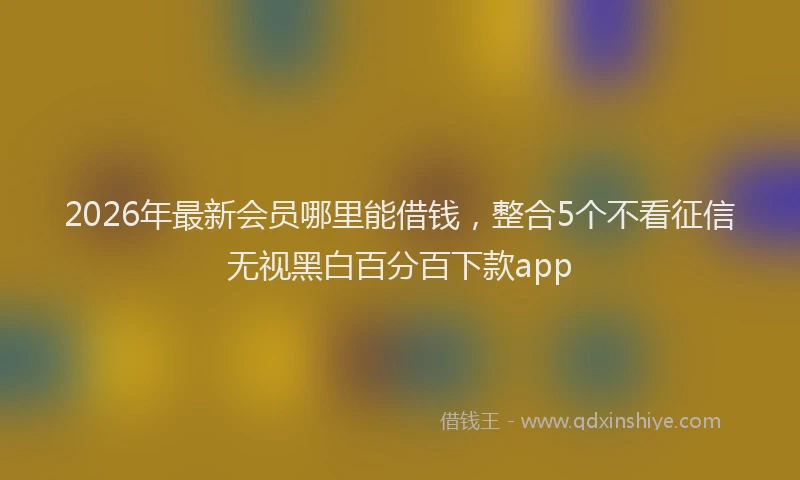 2026年最新会员哪里能借钱,整合5个不看征信无视黑白百分百下款app