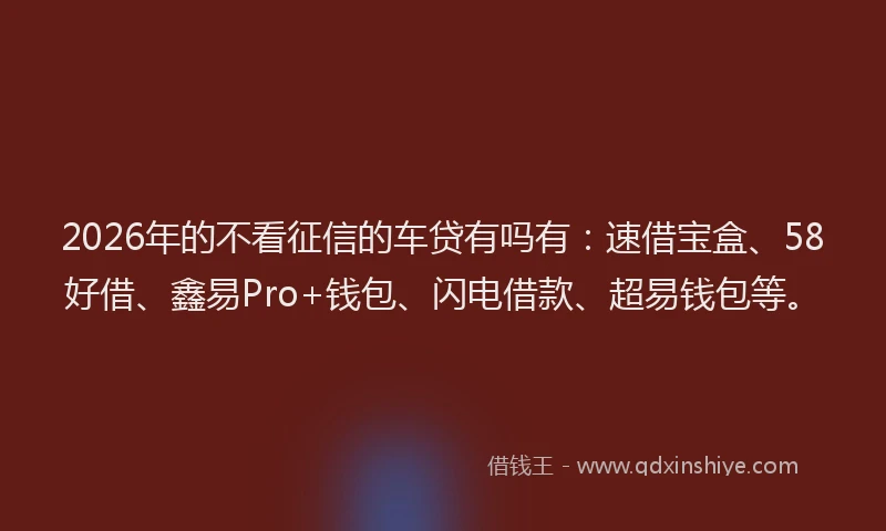 2026年的不看征信的车贷有吗有：速借宝盒、58好借、鑫易Pro+钱包、闪电借款、超易钱包等。