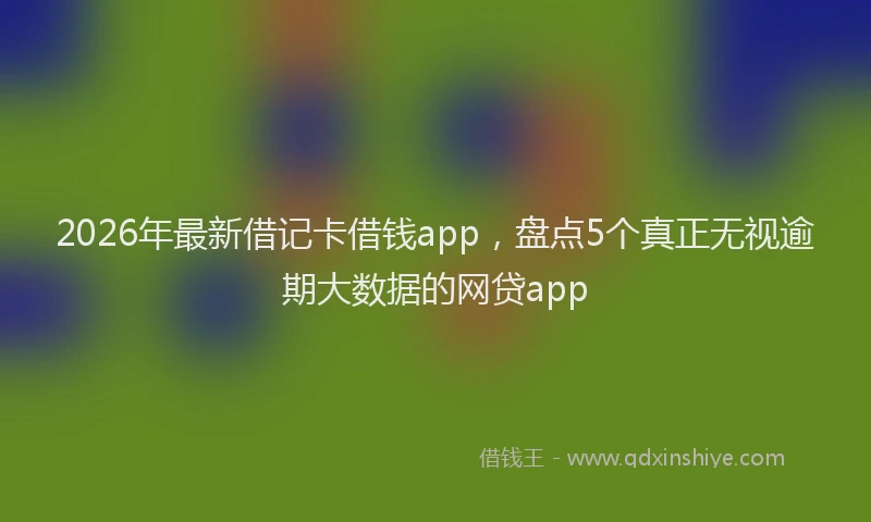 2026年最新借记卡借钱app，盘点5个真正无视逾期大数据的网贷app