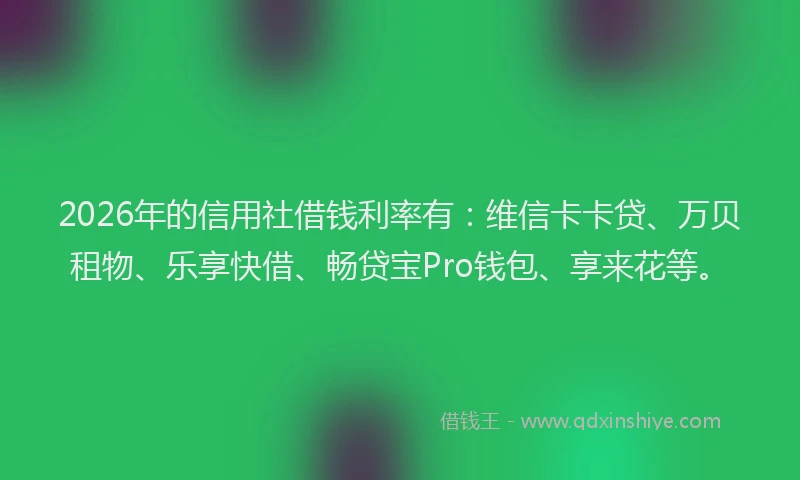 2026年的信用社借钱利率有：维信卡卡贷、万贝租物、乐享快借、畅贷宝Pro钱包、享来花等。