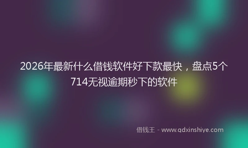 2026年最新什么借钱软件好下款最快，盘点5个714无视逾期秒下的软件