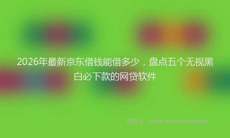 2026年最新京东借钱能借多少，盘点五个无视黑白必下款的网贷软件