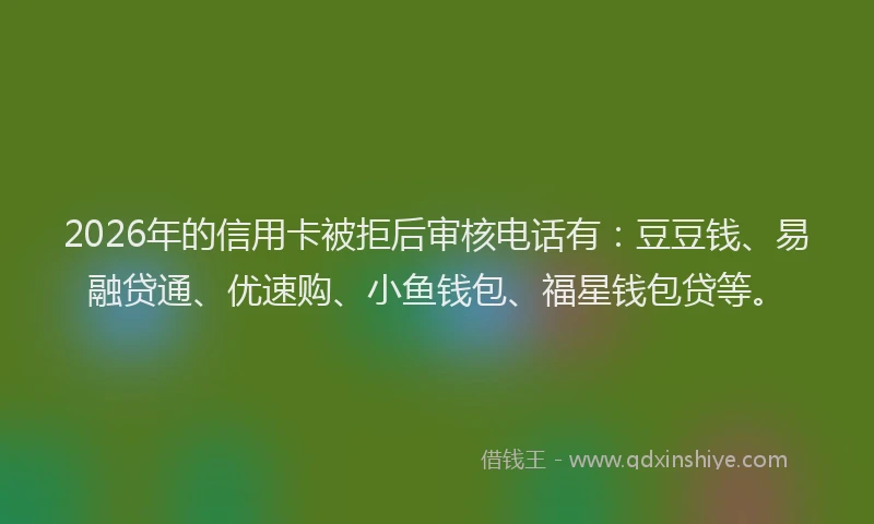 2026年的信用卡被拒后审核电话有：豆豆钱、易融贷通、优速购、小鱼钱包、福星钱包贷等。