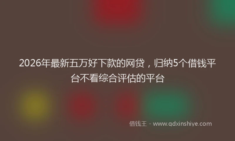 2026年最新五万好下款的网贷，归纳5个借钱平台不看综合评估的平台