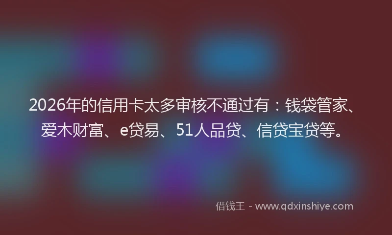 2026年的信用卡太多审核不通过有：钱袋管家、爱木财富、e贷易、51人品贷、信贷宝贷等。