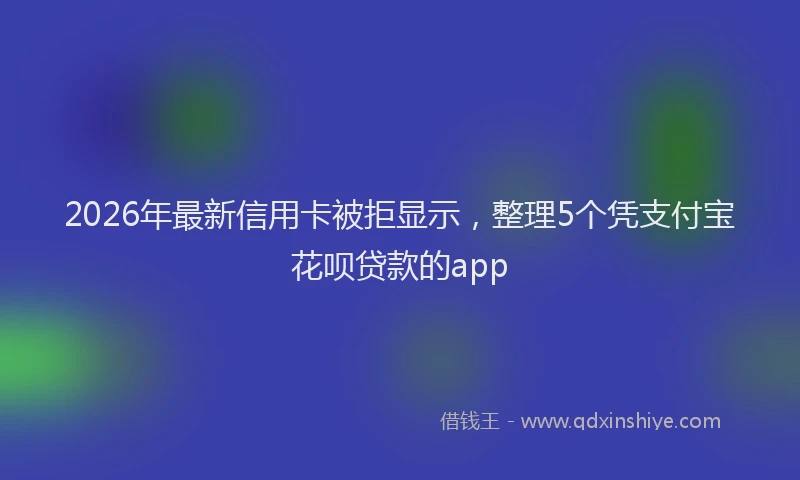 2026年最新信用卡被拒显示,整理5个凭支付宝花呗贷款的app