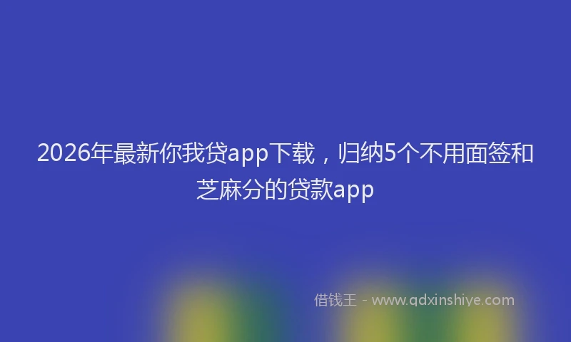 2026年最新你我贷app下载，归纳5个不用面签和芝麻分的贷款app