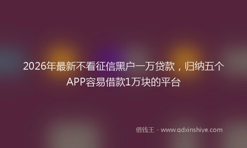 2026年最新不看征信黑户一万贷款，归纳五个APP容易借款1万块的平台