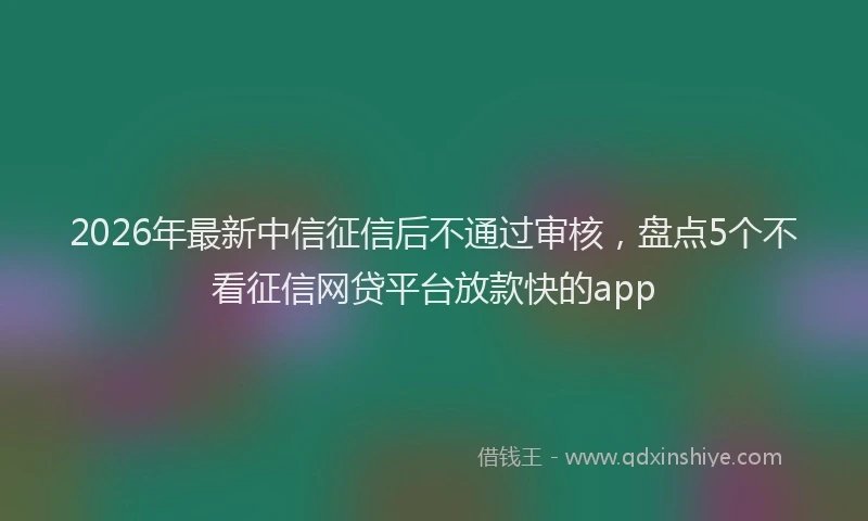 2026年最新中信征信后不通过审核，盘点5个不看征信网贷平台放款快的app
