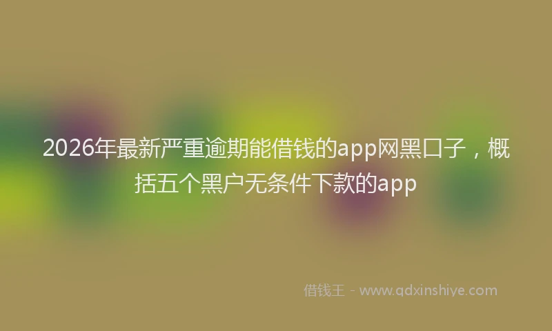 2026年最新严重逾期能借钱的app网黑口子，概括五个黑户无条件下款的app