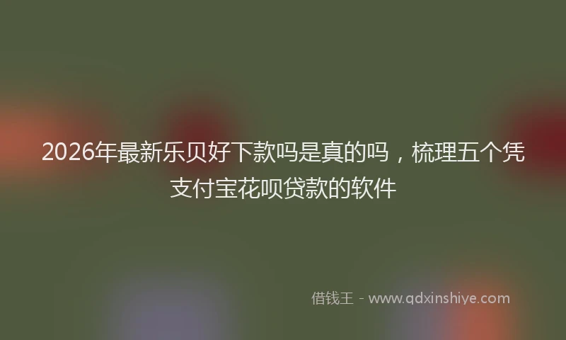 2026年最新乐贝好下款吗是真的吗，梳理五个凭支付宝花呗贷款的软件