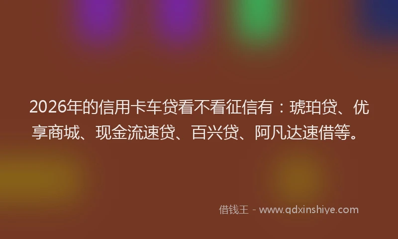 2026年的信用卡车贷看不看征信有：琥珀贷、优享商城、现金流速贷、百兴贷、阿凡达速借等。