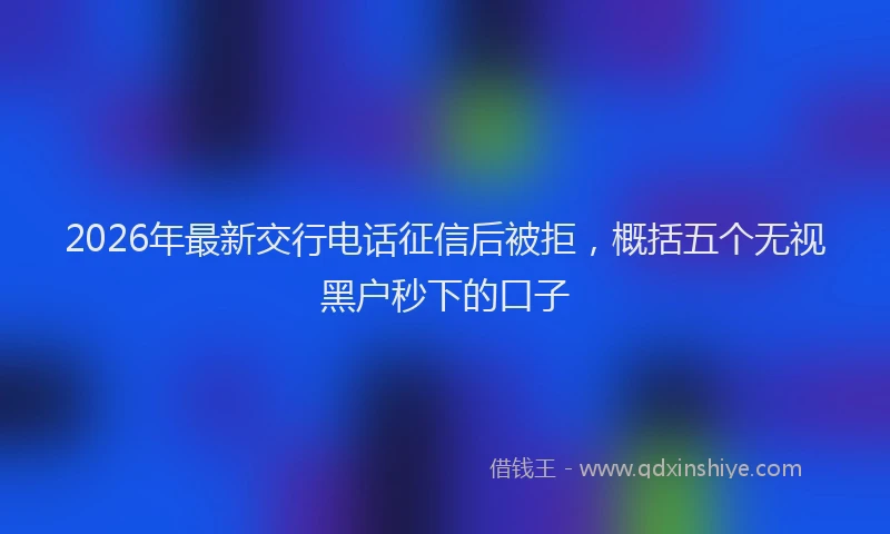 2026年最新交行电话征信后被拒，概括五个无视黑户秒下的口子