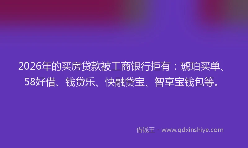 2026年的买房贷款被工商银行拒有：琥珀买单、58好借、钱贷乐、快融贷宝、智享宝钱包等。
