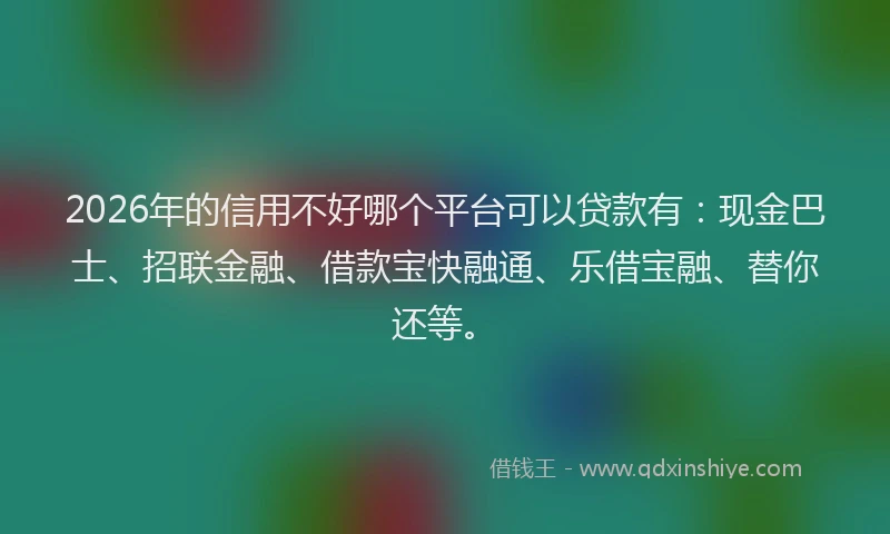 2026年的信用不好哪个平台可以贷款有：现金巴士、招联金融、借款宝快融通、乐借宝融、替你还等。